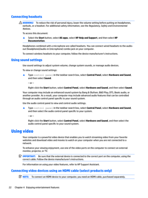 Page 30Connecting headsets WARNING!Toreducetheriskofpersonalinjury,lowerthevolumesettingbeforeputtingonheadphones,
earbuds,oraheadset.Foradditionalsafetyinformation,seethe
Regulator\Safet\and(nvironmental
Notices
.
Toaccessthisdocument:
xSelecttheStartbutton,selectAll apps,selectHP Help and Support,andthenselectHP 
Documentation
.
Headphonescombinedwithamicrophonearecalledheadsets.Youcanconnectwiredheadsetstotheaudio-...