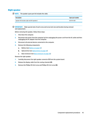 Page 55Right speakerNOTE:Thespeakersparepartkitincludesthecable.DescriptionSpare part numberSpeakerKit(includesrightandleftspeakers)857474-001IMPORTANT:Makespecialnoteofeachscrewandscrewlocksizeandlocationduringremoval
andreplacement.
Beforeremovingthespeaker,followthesesteps:
1.Shutdownthecomputer.
2.Disconnectthepowerfromthecomputerby