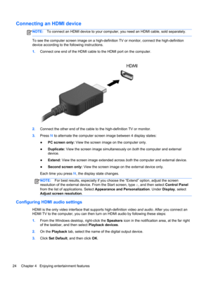 Page 34Connecting an HDMI device
NOTE:To connect an HDMI device to your computer, you need an HDMI cable, sold separately.
To see the computer screen image on a high-definition TV or monitor, connect the high-definition
device according to the following instructions.
1.Connect one end of the HDMI cable to the HDMI port on the computer.
2.Connect the other end of the cable to the high-definition TV or monitor.
3.Press f4 to alternate the computer screen image between 4 display states:
●PC screen only: View the...