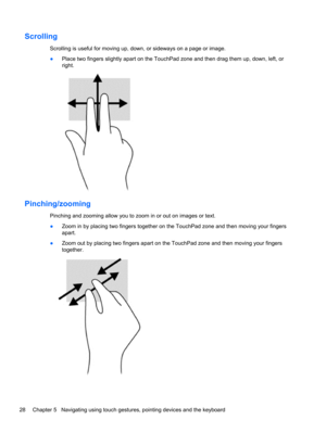 Page 38Scrolling
Scrolling is useful for moving up, down, or sideways on a page or image.
●Place two fingers slightly apart on the TouchPad zone and then drag them up, down, left, or
right.
Pinching/zooming
Pinching and zooming allow you to zoom in or out on images or text.
●Zoom in by placing two fingers together on the TouchPad zone and then moving your fingers
apart.
●Zoom out by placing two fingers apart on the TouchPad zone and then moving your fingers
together.
28 Chapter 5   Navigating using touch...