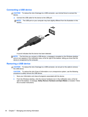 Page 54Connecting a USB device
CAUTION:To reduce the risk of damage to a USB connector, use minimal force to connect the
device.
▲Connect the USB cable for the device to the USB port.
NOTE:The USB port on your computer may look slightly different from the illustration in this
section.
A sound indicates that the device has been detected.
NOTE:The first time you connect a USB device, a message is revealed on the Windows desktop
and an icon appears in the notification area, at the far right of the taskbar, letting...