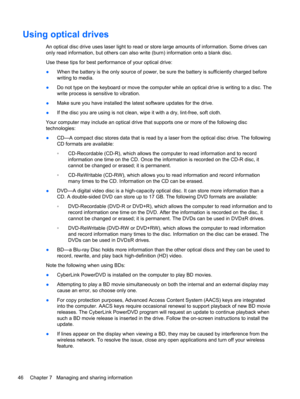 Page 56Using optical drives
An optical disc drive uses laser light to read or store large amounts of information. Some drives can
only read information, but others can also write (burn) information onto a blank disc.
Use these tips for best performance of your optical drive:
●When the battery is the only source of power, be sure the battery is sufficiently charged before
writing to media.
●Do not type on the keyboard or move the computer while an optical drive is writing to a disc. The
write process is...