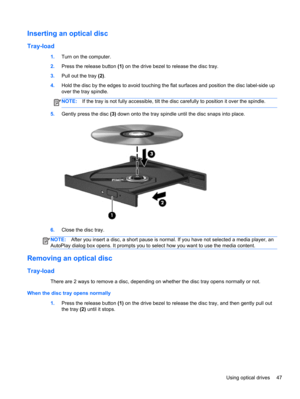 Page 57Inserting an optical disc
Tray-load
1.Turn on the computer.
2.Press the release button (1) on the drive bezel to release the disc tray.
3.Pull out the tray (2).
4.Hold the disc by the edges to avoid touching the flat surfaces and position the disc label-side up
over the tray spindle.
NOTE:If the tray is not fully accessible, tilt the disc carefully to position it over the spindle.
5.Gently press the disc (3) down onto the tray spindle until the disc snaps into place.
6.Close the disc tray.
NOTE:After you...