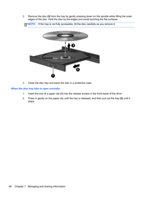 Page 582.Remove the disc (3) from the tray by gently pressing down on the spindle while lifting the outer
edges of the disc. Hold the disc by the edges and avoid touching the flat surfaces.
NOTE:If the tray is not fully accessible, tilt the disc carefully as you remove it.
3.Close the disc tray and place the disc in a protective case.
When the disc tray fails to open normally
1.Insert the end of a paper clip (1) into the release access in the front bezel of the drive.
2.Press in gently on the paper clip until...