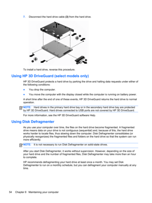 Page 647.Disconnect the hard drive cable (3) from the hard drive.
To install a hard drive, reverse this procedure.
Using HP 3D DriveGuard (select models only)
HP 3D DriveGuard protects a hard drive by parking the drive and halting data requests under either of
the following conditions:
●You drop the computer.
●You move the computer with the display closed while the computer is running on battery power.
A short time after the end of one of these events, HP 3D DriveGuard returns the hard drive to normal...