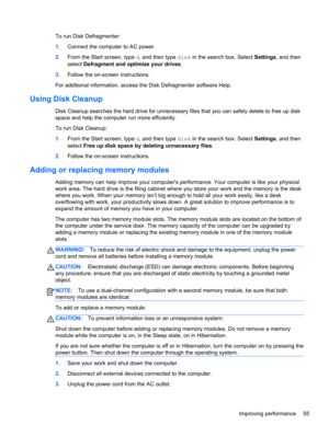 Page 65To run Disk Defragmenter:
1.Connect the computer to AC power.
2.From the Start screen, type d, and then type disk in the search box. Select Settings, and then
select Defragment and optimize your drives.
3.Follow the on-screen instructions.
For additional information, access the Disk Defragmenter software Help.
Using Disk Cleanup
Disk Cleanup searches the hard drive for unnecessary files that you can safely delete to free up disk
space and help the computer run more efficiently.
To run Disk Cleanup:...