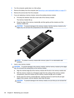 Page 664.Turn the computer upside down on a flat surface.
5.Remove the battery from the computer (see 
Removing a user-replaceable battery on page 37.)
6.Remove the service door from the computer.
7.If you are replacing a memory module, remove the existing memory module:
a.Pull away the retention clips (1) on each side of the memory module.
The memory module tilts up.
b.Grasp the edge of the memory module (2), and then gently pull the module out of the
memory module slot.
CAUTION:To prevent damage to the memory...