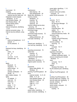 Page 88I
input power 74
installing
critical security updates 62
optional security cable lock 63
integrated numeric keypad,
identifying 12, 34
Intel Wireless Display 25
Intel Wireless Music 25
internal display switch,
identifying 8
internal microphone, identifying
8, 20
Internet connection setup 16
Internet security software, using
62
J
jacks
audio-out (headphone) 6, 21
network 5
RJ-45 (network) 5
K
keyboard hot keys, identifying 34
keys
action 12
esc 12
fn 12
num lock 12, 34
Windows logo 12
L
labels
Bluetooth...