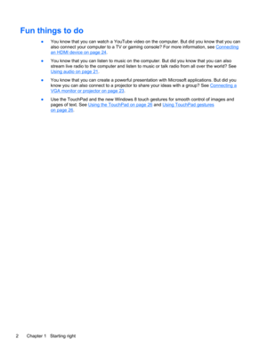 Page 12Fun things to do
●You know that you can watch a YouTube video on the computer. But did you know that you can
also connect your computer to a TV or gaming console? For more information, see 
Connecting
an HDMI device on page 24.
●You know that you can listen to music on the computer. But did you know that you can also
stream live radio to the computer and listen to music or talk radio from all over the world? See
Using audio on page 21.
●You know that you can create a powerful presentation with Microsoft...