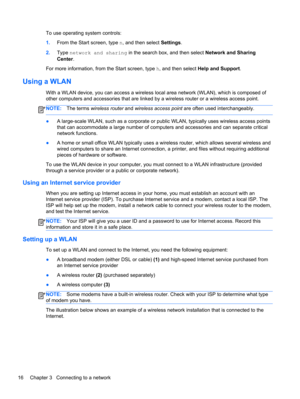 Page 26To use operating system controls:
1.From the Start screen, type n, and then select Settings.
2.Type network and sharing in the search box, and then select Network and Sharing
Center.
For more information, from the Start screen, type h, and then select Help and Support.
Using a WLAN
With a WLAN device, you can access a wireless local area network (WLAN), which is composed of
other computers and accessories that are linked by a wireless router or a wireless access point.
NOTE:The terms wireless router and...