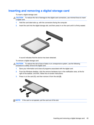 Page 55Inserting and removing a digital storage card
To insert a digital storage card:
CAUTION:To reduce the risk of damage to the digital card connectors, use minimal force to insert
a digital card.
1.Hold the card label-side up, with the connectors facing the computer.
2.Insert the card into the digital storage slot, and then press in on the card until it is firmly seated.
A sound indicates that the device has been detected.
To remove a digital storage card:
CAUTION:To reduce the risk of loss of data or an...