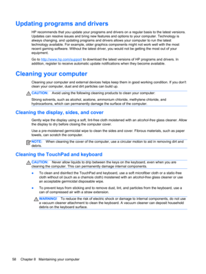Page 68Updating programs and drivers
HP recommends that you update your programs and drivers on a regular basis to the latest versions.
Updates can resolve issues and bring new features and options to your computer. Technology is
always changing, and updating programs and drivers allows your computer to run the latest
technology available. For example, older graphics components might not work well with the most
recent gaming software. Without the latest driver, you would not be getting the most out of your...