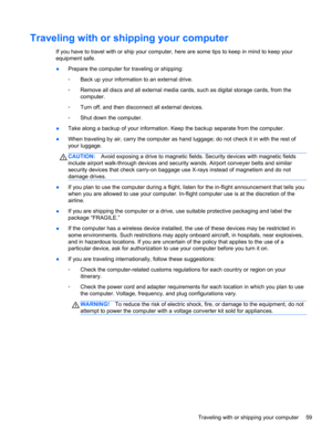 Page 69Traveling with or shipping your computer
If you have to travel with or ship your computer, here are some tips to keep in mind to keep your
equipment safe.
●Prepare the computer for traveling or shipping:
◦Back up your information to an external drive.
◦Remove all discs and all external media cards, such as digital storage cards, from the
computer.
◦Turn off, and then disconnect all external devices.
◦Shut down the computer.
●Take along a backup of your information. Keep the backup separate from the...