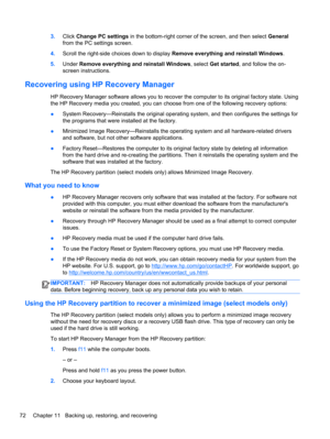 Page 823.Click Change PC settings in the bottom-right corner of the screen, and then select General
from the PC settings screen.
4.Scroll the right-side choices down to display Remove everything and reinstall Windows.
5.Under Remove everything and reinstall Windows, select Get started, and follow the on-
screen instructions.
Recovering using HP Recovery Manager
HP Recovery Manager software allows you to recover the computer to its original factory state. Using
the HP Recovery media you created, you can choose...