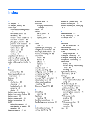 Page 87Index
A
AC adapter 5
AC adapter, testing 41
action keys
decrease screen brightness
32
Help and Support 32
identifying 12
increase screen brightness 32
next track or section 33
play, pause, resume 33
previous track or section 33
switch screen image 32
volume down 33
volume mute 33
volume up 33
wireless 33
airport security devices 51
antivirus software, using 62
audio functions, checking 22
audio-out (headphone) jacks 6,
21
B
back up
personal files 69
backing up software and
information 63
backups 68...