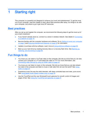 Page 131 Starting right
This computer is a powerful tool designed to enhance your work and entertainment. To get the most
out of your computer, read this chapter to learn about best practices after setup, fun things to do with
your computer, and where to go to get more HP resources.
Best practices
After you set up and register the computer, we recommend the following steps to get the most out of
your smart investment:
●If you haven’t already done so, connect to a wired or wireless network. See details in...