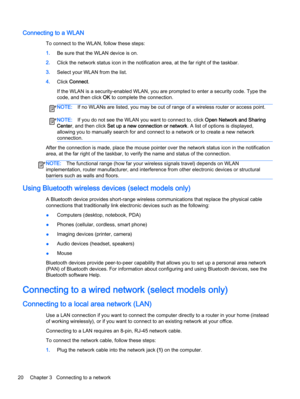 Page 32Connecting to a WLAN
To connect to the WLAN, follow these steps:
1.Be sure that the WLAN device is on.
2.Click the network status icon in the notification area, at the far right of the taskbar.
3.Select your WLAN from the list.
4.Click Connect.
If the WLAN is a security-enabled WLAN, you are prompted to enter a security code. Type the
code, and then click OK to complete the connection.
NOTE:If no WLANs are listed, you may be out of range of a wireless router or access point.
NOTE:If you do not see the...
