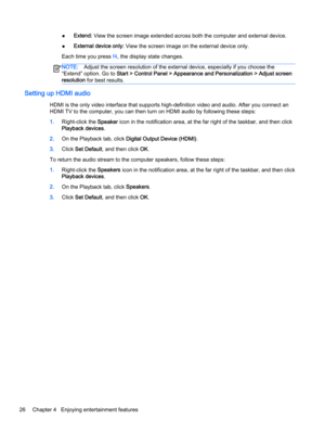 Page 38●Extend: View the screen image extended across both the computer and external device.
●External device only: View the screen image on the external device only.
Each time you press f4, the display state changes.
NOTE:Adjust the screen resolution of the external device, especially if you choose the
“Extend” option. Go to Start > Control Panel > Appearance and Personalization > Adjust screen
resolution for best results.
Setting up HDMI audio
HDMI is the only video interface that supports high-definition...