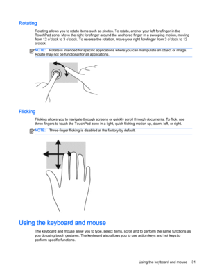 Page 43Rotating
Rotating allows you to rotate items such as photos. To rotate, anchor your left forefinger in the
TouchPad zone. Move the right forefinger around the anchored finger in a sweeping motion, moving
from 12 o’clock to 3 o’clock. To reverse the rotation, move your right forefinger from 3 o’clock to 12
o’clock.
NOTE:Rotate is intended for specific applications where you can manipulate an object or image.
Rotate may not be functional for all applications.
Flicking
Flicking allows you to navigate...