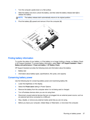 Page 491.Turn the computer upside down on a flat surface.
2.Slide the battery lock (1) to unlock the battery, and then slide the battery release latch (2) to
release the battery.
NOTE:The battery release latch automatically returns to its original position.
3.Pivot the battery (3) upward and remove it from the computer (4).
Finding battery information
To monitor the status of your battery, or if the battery is no longer holding a charge, run Battery Check
in HP Support Assistant. To access battery information,...