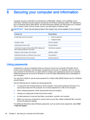 Page 608 Securing your computer and information
Computer security is essential for protecting the confidentiality, integrity, and availability of your
information. Standard security solutions provided by the Windows operating system, HP applications,
the non-Windows Setup Utility (BIOS), and other third-party software can help protect your computer
from a variety of risks, such as viruses, worms, and other types of malicious code.
IMPORTANT:Some security features listed in this chapter may not be available on...