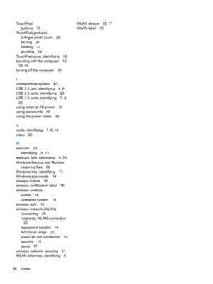 Page 78TouchPad
buttons 10
TouchPad gestures
2-finger pinch zoom 29
flicking 31
rotating 31
scrolling 29
TouchPad zone, identifying 10
traveling with the computer 15,
38, 46
turning off the computer 40
U
unresponsive system 40
USB 2.0 port, identifying 4, 6
USB 2.0 ports, identifying 23
USB 3.0 ports, identifying 7, 8,
22
using external AC power 39
using passwords 48
using the power meter 36
V
vents, identifying 7, 8, 14
video 25
W
webcam 23
identifying 9, 23
webcam light, identifying 9, 23
Windows Backup and...