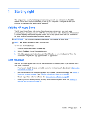 Page 131 Starting right
This computer is a powerful tool designed to enhance your work and entertainment. Read this
chapter to learn about best practices after you set up your computer, fun things to do with your
computer, and where to find additional HP resources.
Visit the HP Apps Store
The HP Apps Store offers a wide choice of popular games, entertainment and music apps,
productivity apps, and apps exclusive to HP that you can download to the Start screen. The selection
is updated regularly and includes...