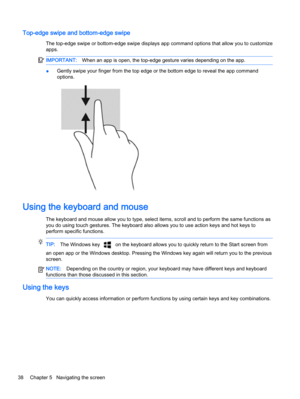 Page 50Top-edge swipe and bottom-edge swipe
The top-edge swipe or bottom-edge swipe displays app command options that allow you to customize
apps.
IMPORTANT:When an app is open, the top-edge gesture varies depending on the app.
●Gently swipe your finger from the top edge or the bottom edge to reveal the app command
options.
Using the keyboard and mouse
The keyboard and mouse allow you to type, select items, scroll and to perform the same functions as
you do using touch gestures. The keyboard also allows you to...