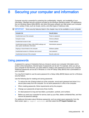 Page 678 Securing your computer and information
Computer security is essential for protecting the confidentiality, integrity, and availability of your
information. Standard security solutions provided by the Windows operating system, HP applications,
the non-Windows Setup Utility (BIOS), and other third-party software can help protect your computer
from a variety of risks, such as viruses, worms, and other types of malicious code.
IMPORTANT:Some security features listed in this chapter may not be available on...