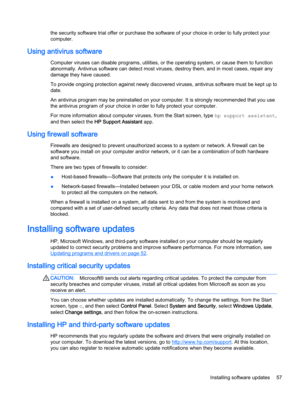 Page 69the security software trial offer or purchase the software of your choice in order to fully protect your
computer.
Using antivirus software
Computer viruses can disable programs, utilities, or the operating system, or cause them to function
abnormally. Antivirus software can detect most viruses, destroy them, and in most cases, repair any
damage they have caused.
To provide ongoing protection against newly discovered viruses, antivirus software must be kept up to
date.
An antivirus program may be...