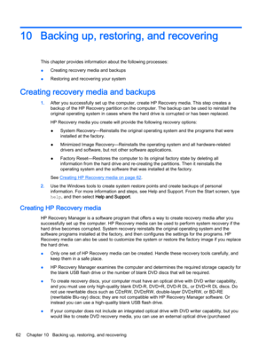 Page 7410 Backing up, restoring, and recovering
This chapter provides information about the following processes:
●Creating recovery media and backups
●Restoring and recovering your system
Creating recovery media and backups
1.After you successfully set up the computer, create HP Recovery media. This step creates a
backup of the HP Recovery partition on the computer. The backup can be used to reinstall the
original operating system in cases where the hard drive is corrupted or has been replaced.
HP Recovery...