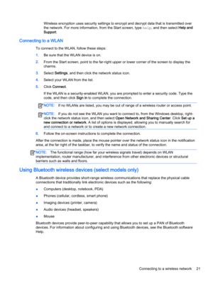 Page 33Wireless encryption uses security settings to encrypt and decrypt data that is transmitted over 
the network. For more information, from the Start screen, type 
help, and then select Help and 
Support
.
Connecting to a WLAN
To connect to the WLAN, follow these steps:
1.Be sure that the WLAN device is on.
2.From the Start screen, point to the far-right upper or lower corner of the screen to display the 
charms.
3.Select Settings, and then click the network status icon.
4.Select your WLAN from the list....