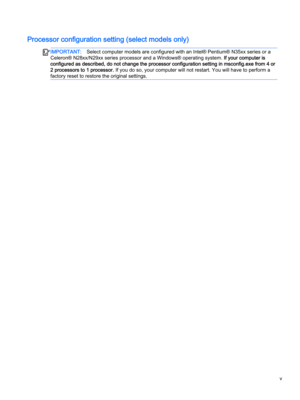 Page 5Processor configuration setting (select models only)
IMPORTANT:Select computer models are configured with an Intel® Pentium® N35xx series or a 
Celeron® N28xx/N29xx series processor and a Windows® operating system. 
If your computer is 
configured as described, do not change the processor configuration setting in msconfig.exe from 4 or 
2 processors to 1 processor.
 If you do so, your computer will not restart. You will have to perform a 
factory reset to restore the original settings.
v  