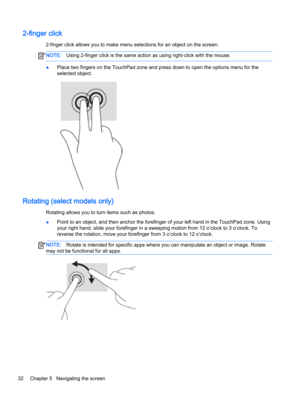 Page 442-finger click
2-finger click allows you to make menu selections for an object on the screen.
NOTE:Using 2-finger click is the same action as using right-click with the mouse.
●Place two fingers on the TouchPad zone and press down to open the options menu for the 
selected object.
Rotating (select models only)
Rotating allows you to turn items such as photos.
●Point to an object, and then anchor the forefinger of your left hand in the TouchPad zone. Using 
your right hand, slide your forefinger in a...