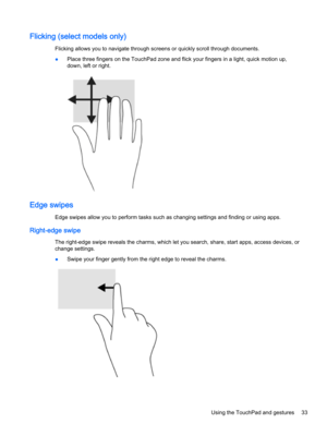 Page 45Flicking (select models only)
Flicking allows you to navigate through screens or quickly scroll through documents.
●Place three fingers on the TouchPad zone and flick your fingers in a light, quick motion up, 
down, left or right.
Edge swipes
Edge swipes allow you to perform tasks such as changing settings and finding or using apps.
Right-edge swipe
The right-edge swipe reveals the charms, which let you search, share, start apps, access devices, or 
change settings.
●Swipe your finger gently from the...