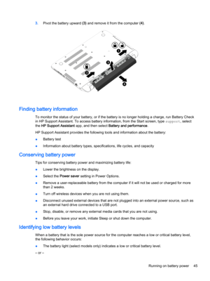 Page 573.Pivot the battery upward (3) and remove it from the computer (4).
Finding battery information
To monitor the status of your battery, or if the battery is no longer holding a charge, run Battery Check 
in HP Support Assistant. To access battery information, from the Start screen, type 
support, select 
the 
HP Support Assistant app, and then select Battery and performance.
HP Support Assistant provides the following tools and information about the battery:
●Battery test
●Information about battery types,...