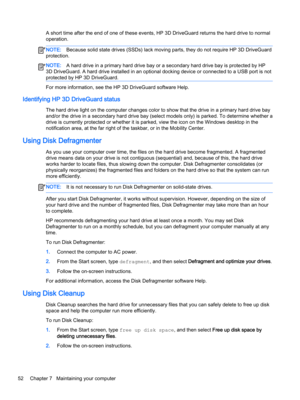 Page 64A short time after the end of one of these events, HP 3D DriveGuard returns the hard drive to normal 
operation.NOTE:Because solid state drives (SSDs) lack moving parts, they do not require HP 3D DriveGuard 
protection.NOTE:A hard drive in a primary hard drive bay or a secondary hard drive bay is protected by HP 
3D DriveGuard. A hard drive installed in an optional docking device or connected to a USB port is not 
protected by HP 3D DriveGuard.
For more information, see the HP 3D DriveGuard software...
