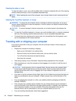 Page 66Cleaning the sides or cover
To clean the sides or cover, use a soft microfiber cloth or chamois moistened with one of the cleaning solutions listed previously or use an acceptable disposable wipe.
NOTE:When cleaning the cover of the computer, use a circular motion to aid in removing dirt and 
debris.
Cleaning the TouchPad, keyboard, or mouse
WARNING!To reduce the risk of electric shock or damage to internal components, do not use a 
vacuum cleaner attachment to clean the keyboard. A vacuum cleaner can...