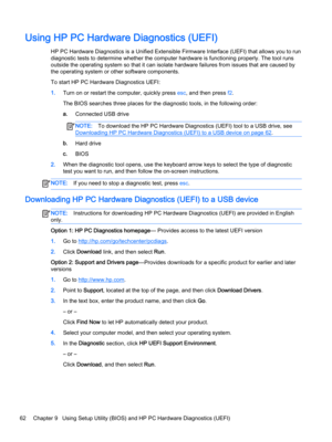 Page 74Using HP PC Hardware Diagnostics (UEFI)
HP PC Hardware Diagnostics is a Unified Extensible Firmware Interface (UEFI) that allows you to run 
diagnostic tests to determine whether the computer hardware is functioning properly. The tool runs 
outside the operating system so that it can isolate hardware failures from issues that are caused by 
the operating system or other software components.
To start HP PC Hardware Diagnostics UEFI:
1.Turn on or restart the computer, quickly press esc, and then press f2....
