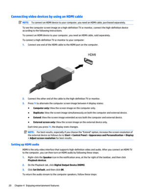 Page 30Connecting video devices by using an HDMI cable
NOTE:To connect an HDMI device to your computer, you need an HDMI cable, purchased separately.
To see the computer screen image on a high-definition TV or monitor, connect the high-definition device
according to the following instructions.
To connect an HDMI device to your computer, you need an HDMI cable, sold separately.
To connect a high-definition TV or monitor to your computer:
1.Connect one end of the HDMI cable to the HDMI port on the computer....