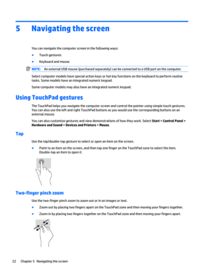 Page 325 Navigating the screen
You can navigate the computer screen in the following ways:
●
Touch gestures
●
Keyboard and mouse
NOTE:An external USB mouse (purchased separately) can be connected to a USB port on the computer.
Select computer models have special action keys or hot key functions on the keyboard to perform routine
tasks. Some models have an integrated numeric keypad.
Some computer models may also have an integrated numeric keypad.
Using TouchPad gestures
The TouchPad helps you navigate the...