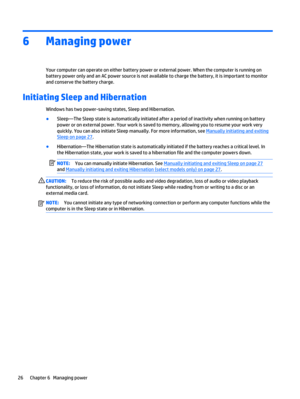 Page 366 Managing power
Your computer can operate on either battery power or external power. When the computer is running on
battery power only and an AC power source is not available to charge the battery, it is important to monitor
and conserve the battery charge.
Initiating Sleep and Hibernation
Windows has two power-saving states, Sleep and Hibernation.
●
Sleep—The Sleep state is automatically initiated after a period of inactivity when running on battery
power or on external power. Your work is saved to...