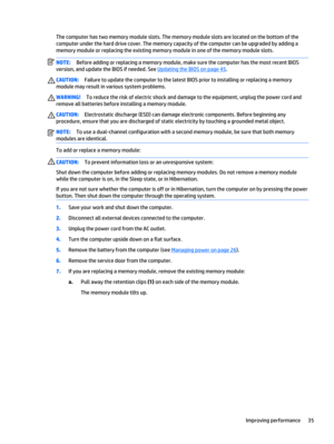 Page 45The computer has two memory module slots. The memory module slots are located on the bottom of the
computer under the hard drive cover. The memory capacity of the computer can be upgraded by adding a
memory module or replacing the existing memory module in one of the memory module slots.
NOTE:Before adding or replacing a memory module, make sure the computer has the most recent BIOS
version, and update the BIOS if needed. See 
Updating the BIOS on page 45.
CAUTION:Failure to update the computer to the...