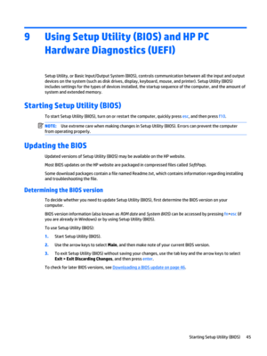 Page 559 Using Setup Utility (BIOS) and HP PC
Hardware Diagnostics (UEFI)
Setup Utility, or Basic Input/Output System (BIOS), controls communication between all the input and output
devices on the system (such as disk drives, display, keyboard, mouse, and printer). Setup Utility (BIOS)
includes settings for the types of devices installed, the startup sequence of the computer, and the amount of
system and extended memory.
Starting Setup Utility (BIOS)
To start Setup Utility (BIOS), turn on or restart the...