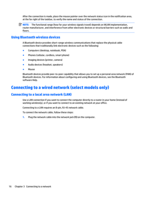 Page 26After the connection is made, place the mouse pointer over the network status icon in the notification area,
at the far right of the taskbar, to verify the name and status of the connection.
NOTE:The functional range (how far your wireless signals travel) depends on WLAN implementation,
router manufacturer, and interference from other electronic devices or structural barriers such as walls and
floors.
Using Bluetooth wireless devices
A Bluetooth device provides short-range wireless communications that...