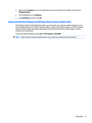 Page 311.Right-click the Speakers icon in the notification area, at the far right of the taskbar, and then click
Playback devices.
2.On the Playback tab, click Speakers.
3.Click Set Default, and then click OK.
Using Intel Wireless Display and Wireless Music (select models only)
Intel® Wireless Display and Wireless Music allow you to transmit your computer content wirelessly to your
receive/display device, such as HDTV, monitor, projector, game console, Blu-ray player, or DVR, by using an
optional wireless...