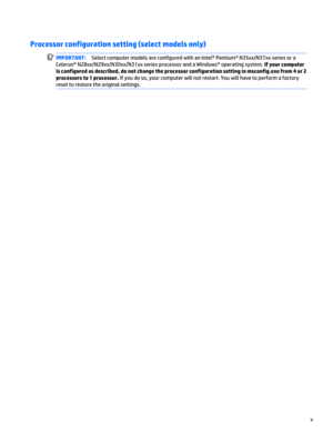 Page 5Processor configuration setting (select models only)
IMPORTANT:Select computer models are configured with an Intel® Pentium® N35xx/N37xx series or a
Celeron® N28xx/N29xx/N30xx/N31xx series processor and a Windows® operating system. If your computer
is configured as described, do not change the processor configuration setting in msconfig.exe from 4 or 2
processors to 1 processor. If you do so, your computer will not restart. You will have to perform a factory
reset to restore the original settings.
v 