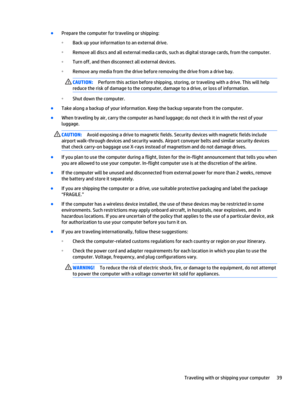 Page 49●
Prepare the computer for traveling or shipping:
◦
Back up your information to an external drive.
◦
Remove all discs and all external media cards, such as digital storage cards, from the computer.
◦
Turn off, and then disconnect all external devices.
◦
Remove any media from the drive before removing the drive from a drive bay.
CAUTION:Perform this action before shipping, storing, or traveling with a drive. This will help
reduce the risk of damage to the computer, damage to a drive, or loss of...