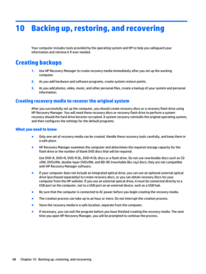 Page 5810 Backing up, restoring, and recovering
Your computer includes tools provided by the operating system and HP to help you safeguard your
information and retrieve it if ever needed.
Creating backups
1.Use HP Recovery Manager to create recovery media immediately after you set up the working
computer.
2.As you add hardware and software programs, create system restore points.
3.As you add photos, video, music, and other personal files, create a backup of your system and personal
information.
Creating...
