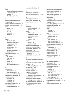 Page 68J
jacks
audio-out (headphone)/audio-in
(microphone) 4
network 6
RJ-45 (network) 6
K
keyboard backlight action key,
identifying 24
keyboard hot keys, identifying 24
keypad, integrated numeric 11
keys
action 11
esc 11
fn 11
num lock 11
Windows 11
L
labels
Bluetooth 13
Microsoft Certificate of
Authenticity 13
regulatory 13
serial number 12
service 12
wireless certification 13
WLAN 13
latch, battery release 12
lights
AC adapter 6
caps lock 9
drive 4
mute 9
power 4, 9
RJ-45 (network) status 6
M
maintenance...